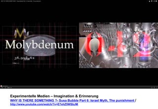 Experimentelle Medien – Imagination & Erinnerung 
WHY IS THERE SOMETHING ?- Susa Bubble Part 6: Israel Myth, The punishment / 
http://www.youtube.com/watch/?v=E7xhZ5WSbJM 
 
