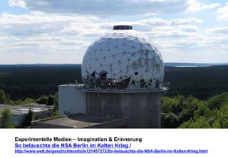 Experimentelle Medien – Imagination & Erinnerung 
So belauschte die NSA Berlin im Kalten Krieg / 
http://www.welt.de/geschichte/article121457272/So-belauschte-die-NSA-Berlin-im-Kalten-Krieg.html 
 