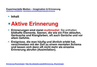 Experimentelle Medien – Imagination & Erinnerung 
www.youtube.com/fhSPACEtv / www.pinterest.com/mwintersberger/imagination-erinnerung 
§ Inhalt 
§ Aktive Erinnerung 
§ Erinnerungen sind meist multimedial: Sie enthalten 
bildhafte Elemente, Szenen, die wie ein Film ablaufen, 
Geräusche und Klangfarben, oft auch Gerüche und vor 
allem Gefühle. 
§ Ereignisse, die man häufig und ähnlich erlebt hat, 
verschmelzen mit der Zeit zu einem mentalen Schema 
und lassen sich dann oft nicht mehr als einzelne 
Erinnerung abrufen (Assimilation). 
Erinnerung (Psychologie) / http://de.wikipedia.org/wiki/Erinnerung_(Psychologie) 
 
