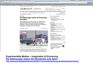 Experimentelle Medien – Imagination & Erinnerung 
Die Datensauger setzen die Demokratie aufs Spiel / 
http://www.zeit.de/digital/datenschutz/2013-11/nsa-ueberwachung-demokratie-geheimdienst 
 
