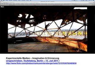 Experimentelle Medien – Imagination & Erinnerung 
eingeschrieben. Teufelsberg, Berlin – 13. Juli 2011 / 
http://www.flickr.com/photos/markuswintersberger/sets/72157630762485830 
 