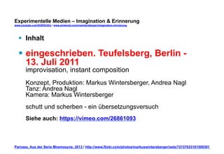 Experimentelle Medien – Imagination & Erinnerung 
www.youtube.com/fhSPACEtv / www.pinterest.com/mwintersberger/imagination-erinnerung 
§ Inhalt 
§ eingeschrieben. Teufelsberg, Berlin - 
13. Juli 2011 
improvisation, instant composition 
Konzept, Produktion: Markus Wintersberger, Andrea Nagl 
Tanz: Andrea Nagl 
Kamera: Markus Wintersberger 
schutt und scherben - ein übersetzungsversuch 
Siehe auch: https://vimeo.com/26861093 
Parnass. Aus der Serie Mnemosyne. 2013 / http://www.flickr.com/photos/markuswintersberger/sets/72157633101509391 
 