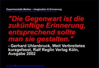 Experimentelle Medien – Imagination & Erinnerung 
www.youtube.com/fhSPACEtv / www.pinterest.com/mwintersberger/imagination-erinnerung 
"Die Gegenwart ist die 
zukünftige Erinnerung, 
entsprechend sollte 
man sie gestalten." - Gerhard Uhlenbruck, Weit Verbreitetes 
kurzgefasst, Ralf Reglin Verlag Köln, 
Ausgabe 2002 
Erinnerung / http://de.wikiquote.org/wiki/Erinnerung 
 