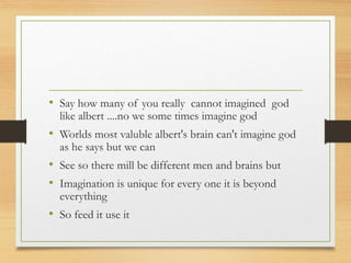 • Say how many of you really cannot imagined god
like albert ....no we some times imagine god
• Worlds most valuble albert's brain can't imagine god
as he says but we can
• See so there mill be different men and brains but
• Imagination is unique for every one it is beyond
everything
• So feed it use it
 