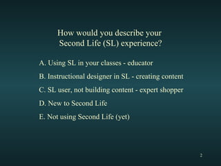 How would you describe your  Second Life (SL) experience? A. Using SL in your classes - educator B. Instructional designer in SL - creating content C. SL user, not building content - expert shopper D. New to Second Life E. Not using Second Life (yet) 