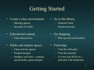 Getting Started Create a class environment Meeting spaces Second Life skills Educational content Class discussions Public and student spaces Class activity spaces Student designs  Sandbox activities - contests, speed builds, game designs Go to the library Educator tools Social networks Go shopping Pick up tools and freebies Field trips Visit the SciLands Visit the tutorials Use the tour HUD or a notecard with landmarks 
