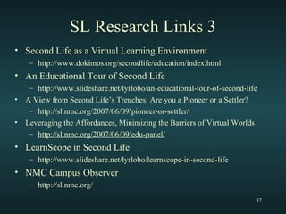 SL Research Links 3 Second Life as a Virtual Learning Environment http://www.dokimos.org/secondlife/education/index.html An Educational Tour of Second Life http://www.slideshare.net/lyrlobo/an-educational-tour-of-second-life A View from Second Life’s Trenches: Are you a Pioneer or a Settler? http://sl.nmc.org/2007/06/09/pioneer-or-settler/ Leveraging the Affordances, Minimizing the Barriers of Virtual Worlds http://sl.nmc.org/2007/06/09/edu-panel/ LearnScope in Second Life http://www.slideshare.net/lyrlobo/learnscope-in-second-life NMC Campus Observer http://sl.nmc.org/ 
