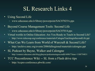 SL Research Links 4 Using Second Life www.educause.edu/ir/library/powerpoint/SAC07025A.pps Beyond Course Management Tools: Second Life   www.educause.edu/ir/library/powerpoint/SAC07014.pps Virtual worlds in Online Education: Are You Ready to Teach in Second Life? http://www.telecoop.org/conference/materials/CalogneTeachinginSecondLife.ppt What Can We Learn from World of Warcraft & Second Life? http://archive.nmc.org/events/2006fallregional/materials/calongne.ppt SL Podcast by Bayne, Walker and Calongne http://connect.educause.edu/blog/gbayne/podcastusingsecondli/44967?time=1188754831 TCC Preconference Wiki -- SL from a Flash drive tips http://tccpre-conference.pbwiki.com/ 