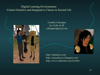 Digital Learning Environments: Context Sensitive and Imaginative Classes in Second Life Cynthia Calongne Lyr Lobo in SL [email_address] http://edumuve.com http://ctusoftware.blogspot.com http://www.slideshare.net/lyrlobo 