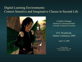 Digital Learning Environments: Context Sensitive and Imaginative Classes in Second Life TCC Worldwide  Online Conference 2009 April 14, 2009 Licensed under a Creative Commons Share Alike with Attribution License Cynthia Calongne Institute for Advanced Studies Colorado Technical University 