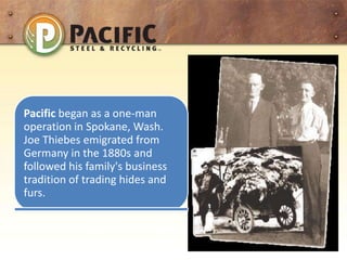 Pacific began as a one-man
operation in Spokane, Wash.
Joe Thiebes emigrated from
Germany in the 1880s and
followed his family's business
tradition of trading hides and
furs.
 