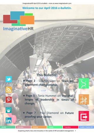 ImaginativeHR April 2016 e-bulletin - more at www.imaginativehr.com
Exploring what's new and innovative in the world of HR and talent management 1
This bulletin:
● Page 2 - Clayton Glen on Team en-
gagement championship.
● Page 5 - Tania Hummel on The chal-
lenges of leadership in times of
change.
● Page 7 - Paul Diamond on Future
proofing your career.
Welcome to our April 2016 e-bulletin.
 