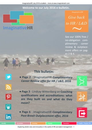 ImaginativeHR July 2016 e-bulletin - more at www.imaginativehr.com
Exploring what's new and innovative in the world of HR and talent management 1
This bulletin:
● Page 2 - ImaginativeHR Complimentary
Career Review offer for HR / L&D, 2016
● Page 3 - Lindsay Wittenberg on Coaching
qualifications and accreditations: what
are they built on and what do they
mean?
● Page 6 - ImaginativeHR Complimentary
Post-Brexit Outplacement offer, 2016
Welcome to our July 2016 e-bulletin.
See our 100% free /
no-obligation com-
plimentary career
review & outplace-
ment offers on pag-
es 2 & 6.
 