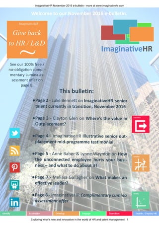 ImaginativeHR November 2016 e-bulletin - more at www.imaginativehr.com
Exploring what's new and innovative in the world of HR and talent management 1
This bulletin:
●Page 2 - Luke Bennett on ImaginativeHR senior
talent currently in transition, November 2016
●Page 3 - Clayton Glen on Where’s the value in
Outplacement?
●Page 4 - ImaginativeHR Illustrative senior out-
placement mid-programme testimonial
●Page 5 - Anne Baber & Lynne Waymon on How
the unconnected employee hurts your busi-
ness – and what to do about it!
●Page 7 - Melissa Gallagher on What makes an
effective leader?
●Page 8 - ImaginativeHR Complimentary Lumina
assessment offer
Welcome to our November 2016 e-bulletin.
See our 100% free /
no-obligation compli-
mentary Lumina as-
sessment offer on
page 8.
 