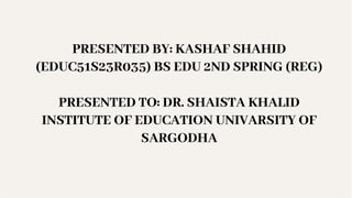 PRESENTED BY: KASHAF SHAHID
(EDUC51S23R035) BS EDU 2ND SPRING (REG)
PRESENTED TO: DR. SHAISTA KHALID
INSTITUTE OF EDUCATION UNIVARSITY OF
SARGODHA
 