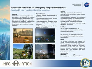 Advanced Capabilities for Emergency Response Operations
Enabling 24-hour remote wildland fire operation
Challenge
Wildland fires are increasing in frequency
and severity. First responders are limited by
outdated technology and there is no clear
path for new technology to be integrated
into wildland fire operations. One significant
challenge is that aerial suppression is
limited to only daytime and clear visibility
conditions.
Expected Impacts
- Ability to suppress and monitor fires 24
hours a day
- Improved information sharing for more
efficient decision making
- Safe integration of uncrewed aircraft
systems (UAS) into wildland fire
operations
-Unified technology roadmap for the
wildland fire community
Partners and/or
Participants
U.S. Forest Service
FAA
Department of Interior
Solutions
- A ConOps to provide a unified vision and
roadmap for new technology to support wildland
fire management
-Improved situation awareness, communications,
airspace management, and digital information
sharing technologies to safely integrate
uncrewed aircraft systems into operations
-Successful demonstration of these tools through
field testing with partners
Results
We will test and develop new airspace and
aircraft autonomy technologies with industry.
We will help support the transfer of these new
technologies to the wildland fire community,
commercial industry and more. This will
improve aviation operations supporting
wildland fires, and ultimately help save
property and save lives.
Next Steps
We are working with the wildland fire
community to develop our roadmap for future
wildland fire technologies
We will engage the wildland fire community
and industry in technology development and
demonstrations
 