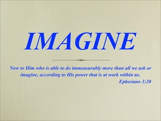 IMAGINE
Now to Him who is able to do immeasurably more than all we ask or
    imagine, according to His power that is at work within us.
                                                   Ephesians 3:20
 