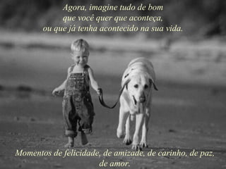Agora, imagine tudo de bom que você quer que aconteça, ou que já tenha acontecido na sua vida. Momentos de felicidade, de amizade, de carinho, de paz, de amor. 
