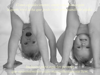 Como agradecimento, envie esta mensagem a quem você acha que pode estar precisando de ajuda. Inclusive para aquelas pessoas que aparentemente estão maravilhosamente bem. 