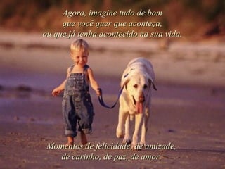 Agora, imagine tudo de bom que você quer que aconteça, ou que já tenha acontecido na sua vida. Momentos de felicidade, de amizade, de carinho, de paz, de amor. 
