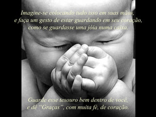 Imagine-se colocando tudo isso em suas mãos,  e faça um gesto de estar guardando em seu coração, como se guardasse uma jóia numa caixa. Guarde esse tesouro bem dentro de você, e dê “Graças”, com muita fé, de coração. 