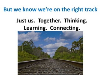 But we know we’re on the right trackJust us.  Together.  Thinking.  Learning.  Connecting.