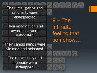 Their intelligence and
   rationality were
     disrespected
                           9 – The
 Their imagination and     intimate
   awareness were
       suffocated          feeling that
                           somehow…
Their candid minds were
 violated and poisoned

  Their spirituality and
    ingenuity were
       kidnapped
 