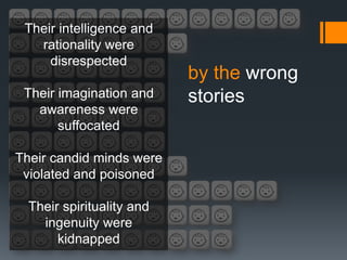 Their intelligence and
   rationality were
     disrespected
                           by the wrong
 Their imagination and     stories
   awareness were
       suffocated

Their candid minds were
 violated and poisoned

  Their spirituality and
    ingenuity were
       kidnapped
 