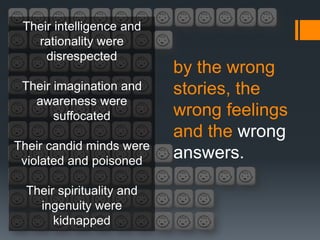 Their intelligence and
   rationality were
     disrespected
                           by the wrong
 Their imagination and     stories, the
   awareness were
       suffocated          wrong feelings
                           and the wrong
Their candid minds were
 violated and poisoned
                           answers.

  Their spirituality and
    ingenuity were
       kidnapped
 