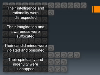 Their intelligence and
   rationality were
     disrespected

 Their imagination and
   awareness were
       suffocated

Their candid minds were
 violated and poisoned

  Their spirituality and
    ingenuity were
       kidnapped
 