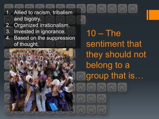 1. Allied to racism, tribalism
   and bigotry.
2. Organized irrationalism.
3. Invested in ignorance.
4. Based on the suppression
                                 10 – The
   of thought.                   sentiment that
                                 they should not
                                 belong to a
                                 group that is…
 