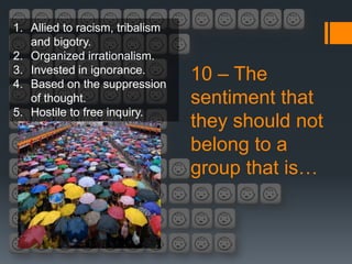 1. Allied to racism, tribalism
   and bigotry.
2. Organized irrationalism.
3. Invested in ignorance.
4. Based on the suppression
                                 10 – The
   of thought.                   sentiment that
5. Hostile to free inquiry.
                                 they should not
                                 belong to a
                                 group that is…
 