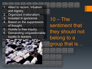 1. Allied to racism, tribalism
   and bigotry.
2. Organized irrationalism.
3. Invested in ignorance.
4. Based on the suppression
                                 10 – The
   of thought.                   sentiment that
5. Hostile to free inquiry.
6. Demanding unquestionable      they should not
   loyalty to leaders.
                                 belong to a
                                 group that is…
 