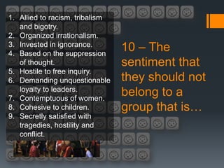 1. Allied to racism, tribalism
   and bigotry.
2. Organized irrationalism.
3. Invested in ignorance.
4. Based on the suppression
                                 10 – The
   of thought.                   sentiment that
5. Hostile to free inquiry.
6. Demanding unquestionable      they should not
   loyalty to leaders.
7. Contemptuous of women.
                                 belong to a
8. Cohesive to children.         group that is…
9. Secretly satisfied with
   tragedies, hostility and
   conflict.
 