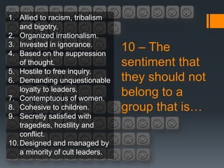 1. Allied to racism, tribalism
    and bigotry.
2. Organized irrationalism.
3. Invested in ignorance.
4. Based on the suppression
                                  10 – The
    of thought.                   sentiment that
5. Hostile to free inquiry.
6. Demanding unquestionable       they should not
    loyalty to leaders.
7. Contemptuous of women.
                                  belong to a
8. Cohesive to children.          group that is…
9. Secretly satisfied with
    tragedies, hostility and
    conflict.
10. Designed and managed by
    a minority of cult leaders.
 