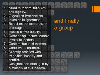 1. Allied to racism, tribalism
    and bigotry.
2. Organized irrationalism.
3. Invested in ignorance.
4. Based on the suppression
                                  and finally
    of thought.                   a group
5. Hostile to free inquiry.
6. Demanding unquestionable
    loyalty to leaders.
7. Contemptuous of women.
8. Cohesive to children.
9. Secretly satisfied with
    tragedies, hostility and
    conflict.
10. Designed and managed by
    a minority of cult leaders.
 