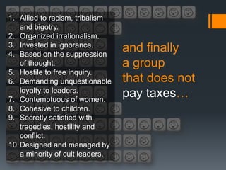 1. Allied to racism, tribalism
    and bigotry.
2. Organized irrationalism.
3. Invested in ignorance.
4. Based on the suppression
                                  and finally
    of thought.                   a group
5. Hostile to free inquiry.
6. Demanding unquestionable       that does not
    loyalty to leaders.
7. Contemptuous of women.
                                  pay taxes…
8. Cohesive to children.
9. Secretly satisfied with
    tragedies, hostility and
    conflict.
10. Designed and managed by
    a minority of cult leaders.
 