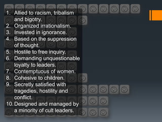 1. Allied to racism, tribalism
    and bigotry.
2. Organized irrationalism.
3. Invested in ignorance.
4. Based on the suppression
    of thought.
5. Hostile to free inquiry.
6. Demanding unquestionable
    loyalty to leaders.
7. Contemptuous of women.
8. Cohesive to children.
9. Secretly satisfied with
    tragedies, hostility and
    conflict.
10. Designed and managed by
    a minority of cult leaders.
 