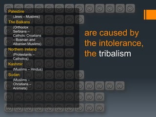 Palestine
  (Jews – Muslims)
The Balkans
  (Orthodox
  Serbians –
  Catholic Croatians   are caused by
  – Bosnian and
  Albanian Muslims)    the intolerance,
Northern Ireland
  (Protestants –
  Catholics)
                       the tribalism
Kashmir
  (Muslims – Hindus)
Sudan
  (Muslims –
  Christians –
  Animists)
 