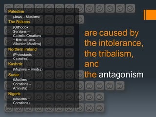 Palestine
  (Jews – Muslims)
The Balkans
  (Orthodox
  Serbians –
  Catholic Croatians   are caused by
  – Bosnian and
  Albanian Muslims)    the intolerance,
Northern Ireland
  (Protestants –
  Catholics)
                       the tribalism,
Kashmir
  (Muslims – Hindus)
                       and
Sudan
  (Muslims –
                       the antagonism
  Christians –
  Animists)
Nigeria
  (Muslims –
  Christians)
 