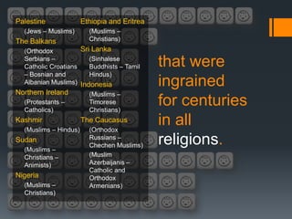 Palestine              Ethiopia and Eritrea
  (Jews – Muslims)       (Muslims –
The Balkans              Christians)
  (Orthodox          Sri Lanka
  Serbians –
  Catholic Croatians
                        (Sinhalese
                        Buddhists – Tamil     that were
  – Bosnian and         Hindus)
  Albanian Muslims) Indonesia                 ingrained
Northern Ireland         (Muslims –
  (Protestants –
  Catholics)
                         Timorese
                         Christians)
                                              for centuries
Kashmir
  (Muslims – Hindus)
                       The Caucasus
                         (Orthodox
                                              in all
Sudan
  (Muslims –
                         Russians –
                         Chechen Muslims)     religions.
  Christians –           (Muslim
  Animists)              Azerbaijanis –
                         Catholic and
Nigeria                  Orthodox
  (Muslims –             Armenians)
  Christians)
 