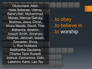 Oludumaré, Allah,
  Haile Selassie, Vishnu,
 Bahá'u'lláh, Muhammad,
 Moses, Marcus Garvey,
  Brahma, Jesus Christ,
                            …to obey
Ahura Mazda, David, Thor,   …to believe in
   Mahavira, Ibrahim,
 Joseph Smith, Abraham,
                            …to worship
Orishas, Jehovah, Isaiah,
    Zoroaster, Shiva,
     L. Ron Hubbard,
  Siddhartha Gautama,
  Charles Taze Russell,
Joshua, Cernunnos, Odin,
 Lakshmi, Kami, Lao Tsu
 
