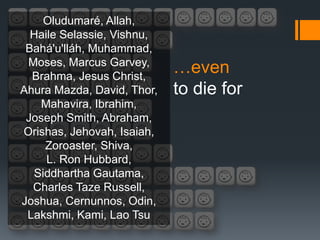 Oludumaré, Allah,
  Haile Selassie, Vishnu,
 Bahá'u'lláh, Muhammad,
 Moses, Marcus Garvey,
  Brahma, Jesus Christ,
                            …even
Ahura Mazda, David, Thor,   to die for
   Mahavira, Ibrahim,
 Joseph Smith, Abraham,
Orishas, Jehovah, Isaiah,
    Zoroaster, Shiva,
     L. Ron Hubbard,
  Siddhartha Gautama,
  Charles Taze Russell,
Joshua, Cernunnos, Odin,
 Lakshmi, Kami, Lao Tsu
 