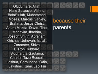 Oludumaré, Allah,
  Haile Selassie, Vishnu,
 Bahá'u'lláh, Muhammad,
 Moses, Marcus Garvey,
  Brahma, Jesus Christ,
                            because their
Ahura Mazda, David, Thor,   parents,
   Mahavira, Ibrahim,
 Joseph Smith, Abraham,
Orishas, Jehovah, Isaiah,
    Zoroaster, Shiva,
     L. Ron Hubbard,
  Siddhartha Gautama,
  Charles Taze Russell,
Joshua, Cernunnos, Odin,
 Lakshmi, Kami, Lao Tsu
 