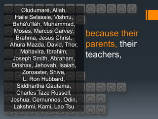 Oludumaré, Allah,
  Haile Selassie, Vishnu,
 Bahá'u'lláh, Muhammad,
 Moses, Marcus Garvey,
  Brahma, Jesus Christ,
                            because their
Ahura Mazda, David, Thor,   parents, their
   Mahavira, Ibrahim,
 Joseph Smith, Abraham,
                            teachers,
Orishas, Jehovah, Isaiah,
    Zoroaster, Shiva,
     L. Ron Hubbard,
  Siddhartha Gautama,
  Charles Taze Russell,
Joshua, Cernunnos, Odin,
 Lakshmi, Kami, Lao Tsu
 