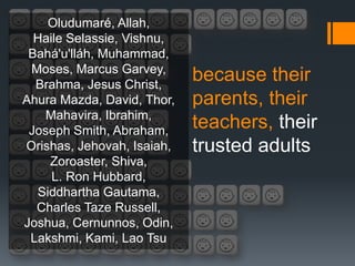 Oludumaré, Allah,
  Haile Selassie, Vishnu,
 Bahá'u'lláh, Muhammad,
 Moses, Marcus Garvey,
  Brahma, Jesus Christ,
                            because their
Ahura Mazda, David, Thor,   parents, their
   Mahavira, Ibrahim,
 Joseph Smith, Abraham,
                            teachers, their
Orishas, Jehovah, Isaiah,   trusted adults
    Zoroaster, Shiva,
     L. Ron Hubbard,
  Siddhartha Gautama,
  Charles Taze Russell,
Joshua, Cernunnos, Odin,
 Lakshmi, Kami, Lao Tsu
 