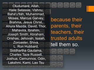 Oludumaré, Allah,
  Haile Selassie, Vishnu,
 Bahá'u'lláh, Muhammad,
 Moses, Marcus Garvey,
  Brahma, Jesus Christ,
                            because their
Ahura Mazda, David, Thor,   parents, their
   Mahavira, Ibrahim,
 Joseph Smith, Abraham,
                            teachers, their
Orishas, Jehovah, Isaiah,   trusted adults
    Zoroaster, Shiva,
     L. Ron Hubbard,        tell them so.
  Siddhartha Gautama,
  Charles Taze Russell,
Joshua, Cernunnos, Odin,
 Lakshmi, Kami, Lao Tsu
 