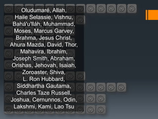 Oludumaré, Allah,
  Haile Selassie, Vishnu,
 Bahá'u'lláh, Muhammad,
 Moses, Marcus Garvey,
  Brahma, Jesus Christ,
Ahura Mazda, David, Thor,
   Mahavira, Ibrahim,
 Joseph Smith, Abraham,
Orishas, Jehovah, Isaiah,
    Zoroaster, Shiva,
     L. Ron Hubbard,
  Siddhartha Gautama,
  Charles Taze Russell,
Joshua, Cernunnos, Odin,
 Lakshmi, Kami, Lao Tsu
 