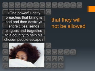 «One powerful deity
 preaches that killing is
 bad and then destroys      that they will
    entire cities, sends    not be allowed
 plagues and tragedies
 to a country to help his
chosen people escape»
 