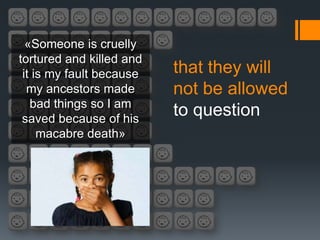 «Someone is cruelly
tortured and killed and
 it is my fault because   that they will
  my ancestors made       not be allowed
   bad things so I am
 saved because of his
                          to question
     macabre death»
 